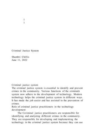 1
1
Criminal Justice System
Shambri Chillis
June 11, 2022
Criminal justice system
The criminal justice system is essential to identify and prevent
crimes in the community. Various functions of the criminale
system now adhere to the development of technology. Modern
technology helps the criminal justice system in different ways.
It has made the job easier and has assisted in the prevention of
crimes.
Role of criminal justice practitioners in the technology
development
The Ccriminal justice practitioners are responsible for
identifying and analyzing different crimes in the community.
They are responsible for developing and implementing the
technology in the criminal justice system because they can use
 