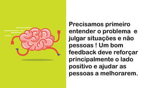 Precisamos primeiro
entender o problema e
julgar situações e não
pessoas ! Um bom
feedback deve reforçar
principalmente o lado
positivo e ajudar as
pessoas a melhorarem.
 