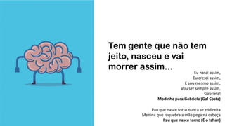 Tem gente que não tem
jeito, nasceu e vai
morrer assim...
Pau que nasce torto nunca se endireita
Menina que requebra a mãe pega na cabeça
Pau que nasce torno (É o tchan)
Eu nasci assim,
Eu cresci assim,
E sou mesmo assim,
Vou ser sempre assim,
Gabriela!
Modinha para Gabriela (Gal Costa)
 