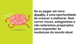Se eu pegar um novo
desafio, é uma oportunidade
de crescer e melhorar. Sem
correr riscos, estagnamos e
não estaremos preparados
para responder às
mudanças do mundo atual.
 