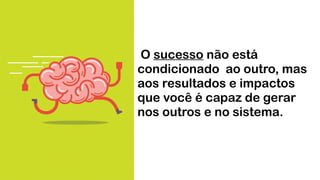 O sucesso não está
condicionado ao outro, mas
aos resultados e impactos
que você é capaz de gerar
nos outros e no sistema.
 