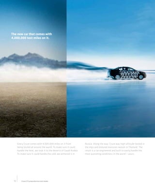 21 C ey rz A aa lA:
                                                                      01 h v Cue vibe t
                                                                                    l
                                                                       C ri C erl B i
                                                                        on g h vo t u k
                                                                           n     e c
                                                                         28 S l o t e
                                                                          07 o n Sr t
                                                                               a   e
                                                                         C ri , A901
                                                                          on g C 62
                                                                             n
                                                                           80 8. 6
                                                                            0. 1 22
                                                                              8 9
The new car that comes with                                            w wC ri cey o
                                                                        w . n gh v. m
                                                                            o n     c
4,000,000 test miles on it.




      Every Cruze comes with 4,000,000 miles on it from             Russia. Along the way, Cruze was high-altitude-tested in
      being tested all around the world. To make sure it could      the Alps and endured monsoon season in Thailand. The
      handle the heat, we took it to the deserts of Saudi Arabia.   result is a car engineered and built to easily handle the
      To make sure it could handle the cold, we wintered it in      most punishing conditions in the world — yours.




 10       Cruze LTZ preproduction test model.
 