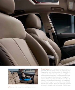 Pushing Design. An all-star team of international designers
                                                       pushed the interior boundaries of Cruze and kept pushing until
                                                       Cruze had more space than Toyota Corolla and Honda Civic. And
                                                       more style. The designers treated every millimeter as if it were
                                                       a mile. From the available French stitching on the seats to the
                                                       vibrantly colorful gauge faces, Cruze exudes an unexpected
                                                       ambience. And it’s easy on the ears too. Thanks to more than 30
                                                       separate acoustical treatments (excludes ECO), Cruze lets you
                                                       take it all in while keeping unwanted road noise out. And the
                                                       engineers didn’t stop there. They packed the beautiful interior with
                                                       technology to make your drive — and your day — that much easier.
See more Cruze interior features at chevy.com/cruze.
 