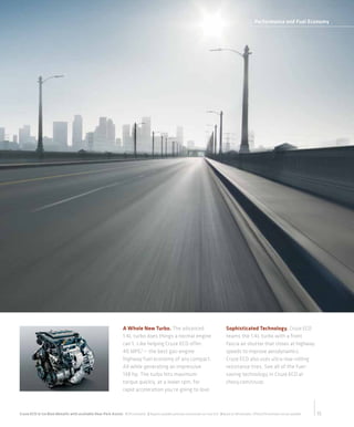 Performance and Fuel Economy




                                                                                                                                   21 C ey rz A aa lA:
                                                                                                                                   01 h v Cue vibe t
                                                                                                                                                 l
                                                                                                                                    C ri C erl B i
                                                                                                                                     on g h vo t u k
                                                                                                                                        n     e c
                                                                                                                                      28 S l o t e
                                                                                                                                       07 o n Sr t
                                                                                                                                            a   e
                                                                                                                                      C ri , A901
                                                                                                                                       on g C 62
                                                                                                                                          n
                                                                                                                                        80 8. 6
                                                                                                                                         0. 1 22
                                                                                                                                           8 9
                                                                                                                                    w wC ri cey o
                                                                                                                                     w . n gh v. m
                                                                                                                                         o n     c

                                                                           A Whole New Turbo. The advanced                                            Sophisticated Technology. Cruze ECO
                                                                           1.4L turbo does things a normal engine                                     teams the 1.4L turbo with a front
                                                                           can’t. Like helping Cruze ECO offer                                        fascia air shutter that closes at highway
                                                                           40 MPG3 — the best gas-engine                                              speeds to improve aerodynamics.
                                                                           highway fuel economy of any compact.                                       Cruze ECO also uses ultra-low-rolling
                                                                           All while generating an impressive                                         resistance tires. See all of the fuel-
                                                                           138 hp. The turbo hits maximum                                             saving technology in Cruze ECO at
                                                                           torque quickly, at a lower rpm, for                                        chevy.com/cruze.
                                                                           rapid acceleration you’re going to love.



Cruze ECO in Ice Blue Metallic with available Rear Park Assist. 1 EPA estimated. 2 Requires available automatic transmission on Cruze ECO. 3 Based on GM estimates. Official EPA estimates not yet available.   15
 