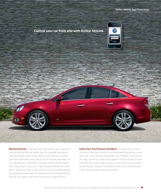 OnStar Mobile App/Technology




                          Control your car from afar with OnStar MyLink.




Remote Control. If you love your smartphone, you’re going to         Check Your Tire Pressure and More. The app has a screen
love the OnStar MyLink mobile app.4 It’s a whole new way to          that can show your vehicle’s recommended tire pressure and
stay connected to your Cruze. With it, you can lock or unlock        alert you if any of your tires need to be inflated. Even better,
your doors and even start your car from virtually anywhere. So       the app can tell you how many gallons of fuel are left in your
you can heat up or cool down the cabin and be ready to go by         tank and your fuel range in miles, so you’ll know if you need
the time you get to your car. It also can activate the horn and      to hit the gas station on the way home or wait another day.
lights, making it easier to find your Cruze in a crowded parking     It also displays your remaining oil life.
lot. Should you ever need the assistance of an OnStar Advisor,
MyLink can connect you with the push of a single button.



                                    Connect with real subscribers, share stories and get information at OnStarConnections.com.
 