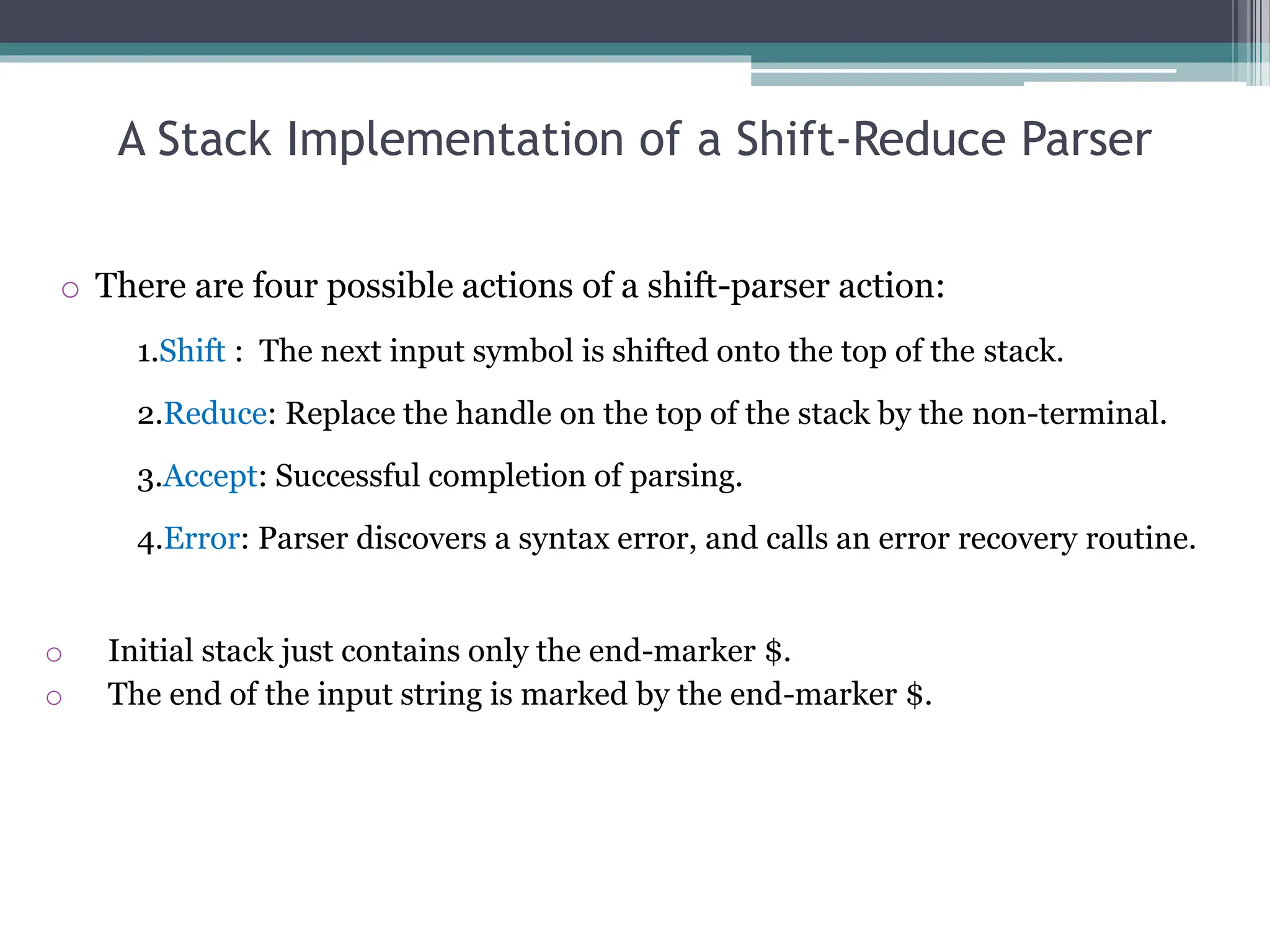 A Stack Implementation of a Shift-Reduce Parser
o There are four possible actions of a shift-parser action:
1.Shift : The next input symbol is shifted onto the top of the stack.
2.Reduce: Replace the handle on the top of the stack by the non-terminal.
3.Accept: Successful completion of parsing.
4.Error: Parser discovers a syntax error, and calls an error recovery routine.
o Initial stack just contains only the end-marker $.
o The end of the input string is marked by the end-marker $.
 