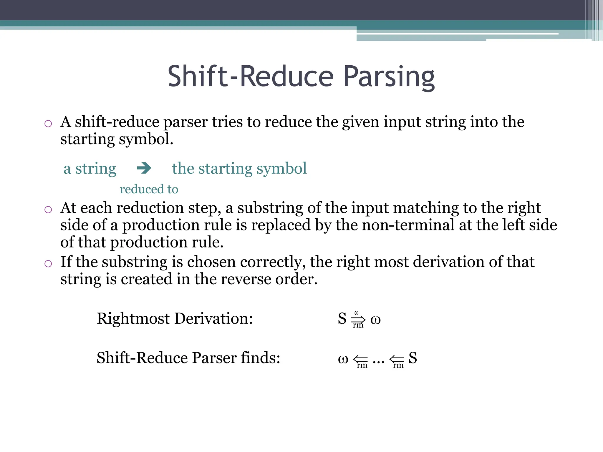 Shift-Reduce Parsing
o A shift-reduce parser tries to reduce the given input string into the
starting symbol.
a string  the starting symbol
reduced to
o At each reduction step, a substring of the input matching to the right
side of a production rule is replaced by the non-terminal at the left side
of that production rule.
o If the substring is chosen correctly, the right most derivation of that
string is created in the reverse order.
Rightmost Derivation: S  
Shift-Reduce Parser finds:   ...  S
rm
rm
rm
*
 