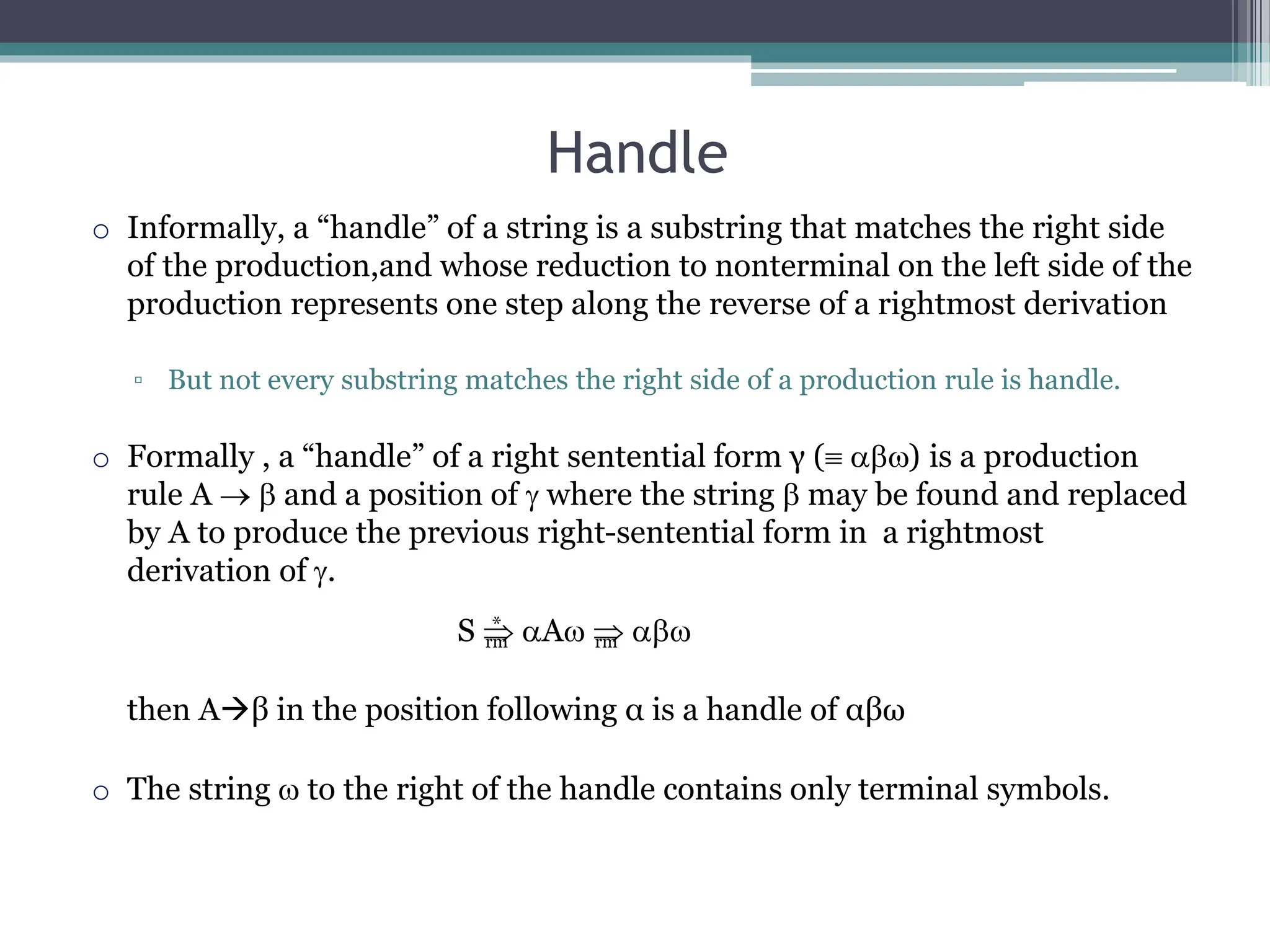 Handle
rm rm
*
o Informally, a “handle” of a string is a substring that matches the right side
of the production,and whose reduction to nonterminal on the left side of the
production represents one step along the reverse of a rightmost derivation
▫ But not every substring matches the right side of a production rule is handle.
o Formally , a “handle” of a right sentential form γ ( ) is a production
rule A   and a position of  where the string  may be found and replaced
by A to produce the previous right-sentential form in a rightmost
derivation of .
S  A  
then Aβ in the position following α is a handle of αβω
o The string  to the right of the handle contains only terminal symbols.
 