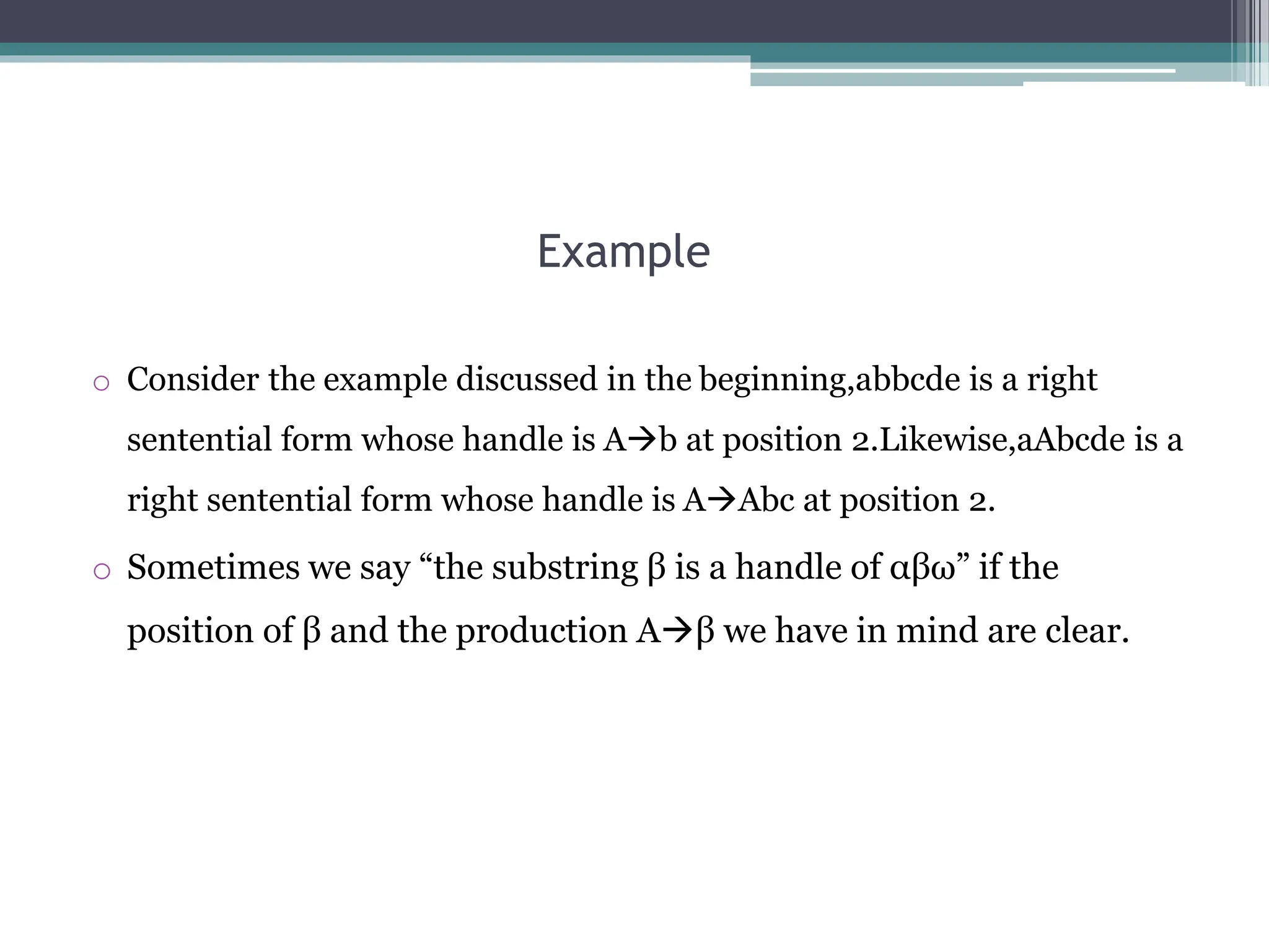 Example
o Consider the example discussed in the beginning,abbcde is a right
sentential form whose handle is Ab at position 2.Likewise,aAbcde is a
right sentential form whose handle is AAbc at position 2.
o Sometimes we say “the substring β is a handle of αβω” if the
position of β and the production Aβ we have in mind are clear.
 