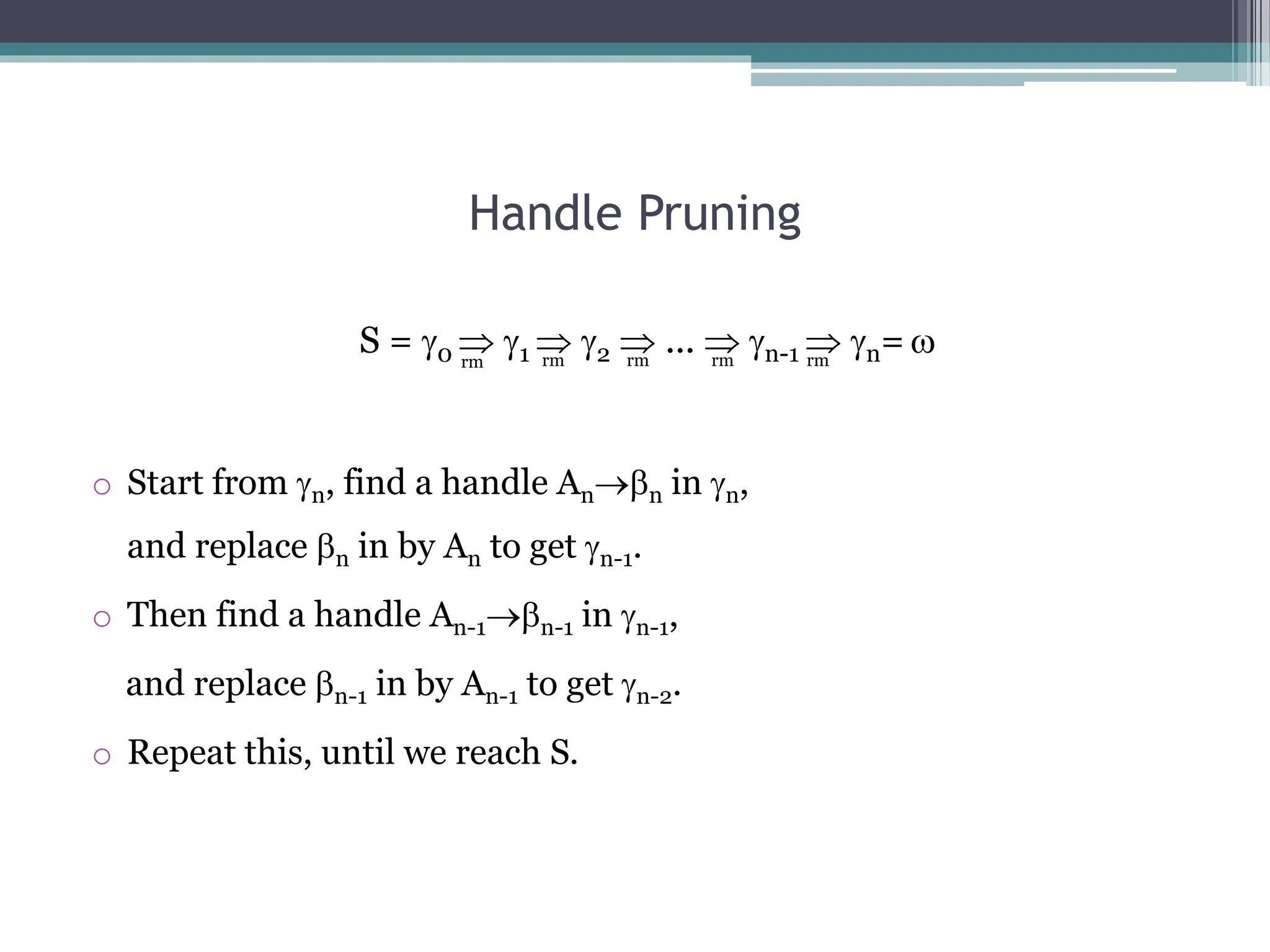 Handle Pruning
S = 0  1  2  ...  n-1  n= 
o Start from n, find a handle Ann in n,
and replace n in by An to get n-1.
o Then find a handle An-1n-1 in n-1,
and replace n-1 in by An-1 to get n-2.
o Repeat this, until we reach S.
rm rm rm rm
rm
 