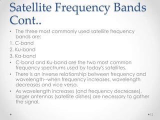 Satellite Frequency Bands
Cont..
• The three most commonly used satellite frequency
bands are:
1. C-band
2. Ku-band
3. Ka-band
• C-band and Ku-band are the two most common
frequency spectrums used by today's satellites.
• There is an inverse relationship between frequency and
wavelength--when frequency increases, wavelength
decreases and vice versa.
• As wavelength increases (and frequency decreases),
larger antennas (satellite dishes) are necessary to gather
the signal.
12

 