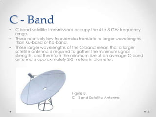 C - Band
•

•
•

C-band satellite transmissions occupy the 4 to 8 GHz frequency
range.
These relatively low frequencies translate to larger wavelengths
than Ku-band or Ka-band.
These larger wavelengths of the C-band mean that a larger
satellite antenna is required to gather the minimum signal
strength, and therefore the minimum size of an average C-band
antenna is approximately 2-3 meters in diameter.

Figure 8.
C – Band Satellite Antenna

13

 