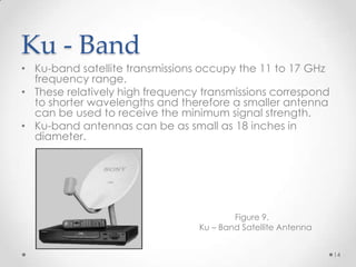 Ku - Band
• Ku-band satellite transmissions occupy the 11 to 17 GHz
frequency range.
• These relatively high frequency transmissions correspond
to shorter wavelengths and therefore a smaller antenna
can be used to receive the minimum signal strength.
• Ku-band antennas can be as small as 18 inches in
diameter.

Figure 9.
Ku – Band Satellite Antenna
14

 