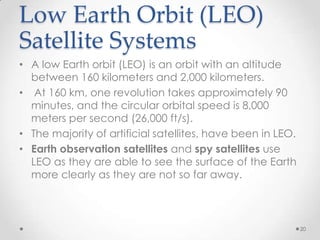 Low Earth Orbit (LEO)
Satellite Systems
• A low Earth orbit (LEO) is an orbit with an altitude
between 160 kilometers and 2,000 kilometers.
• At 160 km, one revolution takes approximately 90
minutes, and the circular orbital speed is 8,000
meters per second (26,000 ft/s).
• The majority of artificial satellites, have been in LEO.
• Earth observation satellites and spy satellites use
LEO as they are able to see the surface of the Earth
more clearly as they are not so far away.

20

 