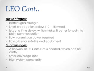 LEO Cont..
Advantages:
• better signal strength
• Short propagation delays (10 – 15 msec)
• less of a time delay, which makes it better for point to
point communication
• Low transmission power required
• Low price for satellite and equipment
Disadvantages:
• A network of LEO satellites is needed, which can be
costly
• Small coverage spot
• High system complexity
21

 