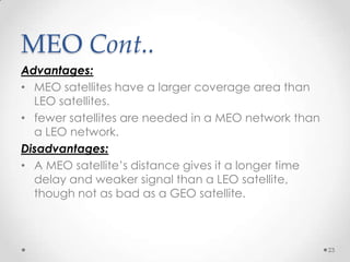 MEO Cont..
Advantages:
• MEO satellites have a larger coverage area than
LEO satellites.
• fewer satellites are needed in a MEO network than
a LEO network.
Disadvantages:
• A MEO satellite’s distance gives it a longer time
delay and weaker signal than a LEO satellite,
though not as bad as a GEO satellite.

23

 