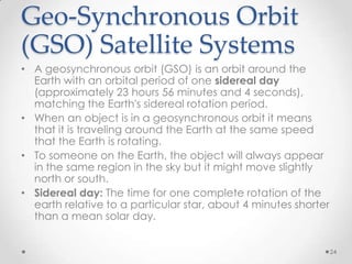Geo-Synchronous Orbit
(GSO) Satellite Systems
• A geosynchronous orbit (GSO) is an orbit around the
Earth with an orbital period of one sidereal day
(approximately 23 hours 56 minutes and 4 seconds),
matching the Earth's sidereal rotation period.
• When an object is in a geosynchronous orbit it means
that it is traveling around the Earth at the same speed
that the Earth is rotating.
• To someone on the Earth, the object will always appear
in the same region in the sky but it might move slightly
north or south.
• Sidereal day: The time for one complete rotation of the
earth relative to a particular star, about 4 minutes shorter
than a mean solar day.
24

 