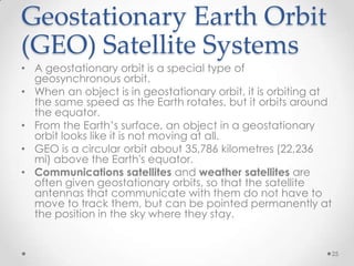 Geostationary Earth Orbit
(GEO) Satellite Systems
• A geostationary orbit is a special type of
geosynchronous orbit.
• When an object is in geostationary orbit, it is orbiting at
the same speed as the Earth rotates, but it orbits around
the equator.
• From the Earth’s surface, an object in a geostationary
orbit looks like it is not moving at all.
• GEO is a circular orbit about 35,786 kilometres (22,236
mi) above the Earth's equator.
• Communications satellites and weather satellites are
often given geostationary orbits, so that the satellite
antennas that communicate with them do not have to
move to track them, but can be pointed permanently at
the position in the sky where they stay.

25

 