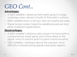 GEO Cont..

Advantages:
• A GEO satellite’s distance from earth gives it a large
coverage area, almost a fourth of the earth’s surface.
• GEO satellites have a 24 hour view of a particular area.
• These factors make it ideal for satellite broadcast and
other multipoint applications.
Disadvantages:
• A GEO satellite’s distance also cause it to have both a
comparatively weak signal and a time delay in the
signal, which is bad for point to point communication.
• GEO satellites, centered above the equator, have
difficulty in broadcasting signals near polar regions

27

 