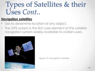 Types of Satellites & their
Uses Cont..
Navigation satellites
• Use to determine location of any object.
• The GPS system is the first core element of the satellite
navigation system widely available to civilian users.

Figure 19. Navigation Satellite

33

 