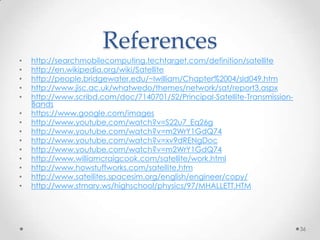 References
•
•
•
•
•
•
•
•
•
•
•
•
•
•

http://searchmobilecomputing.techtarget.com/definition/satellite
http://en.wikipedia.org/wiki/Satellite
http://people.bridgewater.edu/~lwilliam/Chapter%2004/sld049.htm
http://www.jisc.ac.uk/whatwedo/themes/network/sat/report3.aspx
http://www.scribd.com/doc/7140701/52/Principal-Satellite-TransmissionBands
https://www.google.com/images
http://www.youtube.com/watch?v=S22u7_Eq26g
http://www.youtube.com/watch?v=m2WrY1GdQ74
http://www.youtube.com/watch?v=xv9dRENgDoc
http://www.youtube.com/watch?v=m2WrY1GdQ74
http://www.williamcraigcook.com/satellite/work.html
http://www.howstuffworks.com/satellite.htm
http://www.satellites.spacesim.org/english/engineer/copy/
http://www.stmary.ws/highschool/physics/97/MHALLETT.HTM

36

 