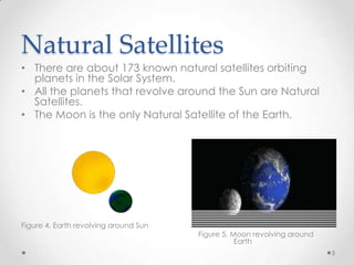 Natural Satellites
• There are about 173 known natural satellites orbiting
planets in the Solar System.
• All the planets that revolve around the Sun are Natural
Satellites.
• The Moon is the only Natural Satellite of the Earth.

Figure 4. Earth revolving around Sun

Figure 5. Moon revolving around
Earth
5

 