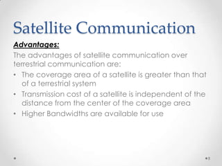 Satellite Communication
Advantages:
The advantages of satellite communication over
terrestrial communication are:
• The coverage area of a satellite is greater than that
of a terrestrial system
• Transmission cost of a satellite is independent of the
distance from the center of the coverage area
• Higher Bandwidths are available for use

8

 