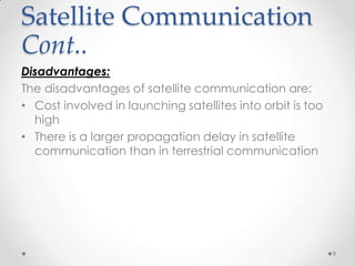 Satellite Communication
Cont..
Disadvantages:
The disadvantages of satellite communication are:
• Cost involved in launching satellites into orbit is too
high
• There is a larger propagation delay in satellite
communication than in terrestrial communication

9

 