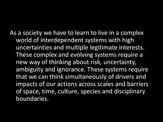 As a society we have to learn to live in a complex world of interdependent systems with high uncertainties and multiple le...