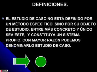 DEFINICIONES.

EL ESTUDIO DE CASO NO ESTÁ DEFINIDO POR
UN MÉTODO ESPECÍFICO, SINO POR SU OBJETO
DE ESTUDIO. ENTRE MÁS CONCRETO Y ÚNICO
SEA ÉSTE, Y CONSTITUYA UN SISTEMA
PROPIO, CON MAYOR RAZÓN PODEMOS
DENOMINARLO ESTUDIO DE CASO.
 