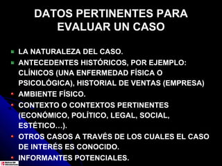 DATOS PERTINENTES PARA
      EVALUAR UN CASO

LA NATURALEZA DEL CASO.
ANTECEDENTES HISTÓRICOS, POR EJEMPLO:
CLÍNICOS (UNA ENFERMEDAD FÍSICA O
PSICOLÓGICA), HISTORIAL DE VENTAS (EMPRESA)
AMBIENTE FÍSICO.
CONTEXTO O CONTEXTOS PERTINENTES
(ECONÓMICO, POLÍTICO, LEGAL, SOCIAL,
ESTÉTICO…).
OTROS CASOS A TRAVÉS DE LOS CUALES EL CASO
DE INTERÉS ES CONOCIDO.
INFORMANTES POTENCIALES.
 