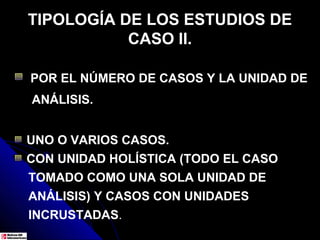 TIPOLOGÍA DE LOS ESTUDIOS DE
           CASO II.

POR EL NÚMERO DE CASOS Y LA UNIDAD DE
ANÁLISIS.


UNO O VARIOS CASOS.
CON UNIDAD HOLÍSTICA (TODO EL CASO
TOMADO COMO UNA SOLA UNIDAD DE
ANÁLISIS) Y CASOS CON UNIDADES
INCRUSTADAS.
 