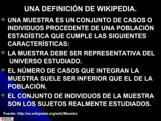 UNA DEFINICIÓN DE WIKIPEDIA.
  UNA MUESTRA ES UN CONJUNTO DE CASOS O
  INDIVIDUOS PROCEDENTE DE UNA POBLACIÓN
  ESTADÍSTICA QUE CUMPLE LAS SIGUIENTES
  CARACTERÍSTICAS:
  LA MUESTRA DEBE SER REPRESENTATIVA DEL
  UNIVERSO ESTUDIADO.
  EL NÚMERO DE CASOS QUE INTEGRAN LA
  MUESTRA SUELE SER INFERIOR QUE EL DE LA
  POBLACIÓN.
  EL CONJUNTO DE INDIVIDUOS DE LA MUESTRA
  SON LOS SUJETOS REALMENTE ESTUDIADOS.
Fuente: http://es.wikipedia.org/wiki/Muestra
 