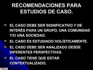 RECOMENDACIONES PARA
  ESTUDIOS DE CASO.

EL CASO DEBE SER SIGNIFICATIVO Y DE
INTERÉS PARA UN GRUPO, UNA COMUNIDAD
Y/O UNA SOCIEDAD.
EL CASO ES ESTUDIADO HOLÍSTICAMENTE.
EL CASO DEBE SER ANALIZADO DESDE
DIFERENTES PERSPECTIVAS.
EL CASO TIENE QUE ESTAR
CONTEXTUALIZADO.
 