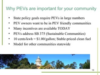 Why PEVs are important for your community
 •   State policy goals require PEVs in large numbers
 •   PEV owners want to be in PEV friendly communities
 •   Many incentives are available TODAY
 •   PEVs address SB 375 (Sustainable Communities)
 •   10 cents/kwh = $1.00/gallon; Stable-priced clean fuel
 •   Model for other communities statewide




                                                             13
 