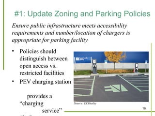 #1: Update Zoning and Parking Policies
Ensure public infrastructure meets accessibility
requirements and number/location of chargers is
appropriate for parking facility
• Policies should
  distinguish between
  open access vs.
  restricted facilities
• PEV charging station

      provides a
   “charging              Source: ECOtality
                                                   16
            service”
 