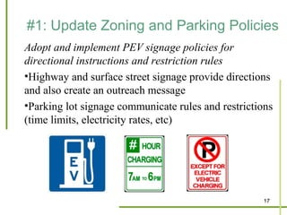 #1: Update Zoning and Parking Policies
Adopt and implement PEV signage policies for
directional instructions and restriction rules
•Highway and surface street signage provide directions
and also create an outreach message
•Parking lot signage communicate rules and restrictions
(time limits, electricity rates, etc)




                                                    17
 