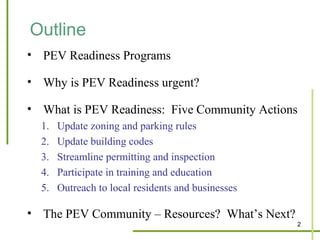 Outline
• PEV Readiness Programs

• Why is PEV Readiness urgent?

• What is PEV Readiness: Five Community Actions
  1.   Update zoning and parking rules
  2.   Update building codes
  3.   Streamline permitting and inspection
  4.   Participate in training and education
  5.   Outreach to local residents and businesses

• The PEV Community – Resources? What’s Next?
                                                    2
 