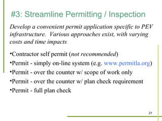 #3: Streamline Permitting / Inspection
Develop a convenient permit application specific to PEV
infrastructure. Various approaches exist, with varying
costs and time impacts
•Contractor self permit (not recommended)
•Permit - simply on-line system (e.g. www.permitla.org)
•Permit - over the counter w/ scope of work only
•Permit - over the counter w/ plan check requirement
•Permit - full plan check


                                                     21
 