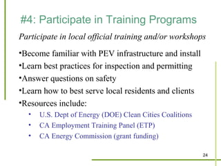 #4: Participate in Training Programs
Participate in local official training and/or workshops
•Become familiar with PEV infrastructure and install
•Learn best practices for inspection and permitting
•Answer questions on safety
•Learn how to best serve local residents and clients
•Resources include:
  •   U.S. Dept of Energy (DOE) Clean Cities Coalitions
  •   CA Employment Training Panel (ETP)
  •   CA Energy Commission (grant funding)

                                                          24
 