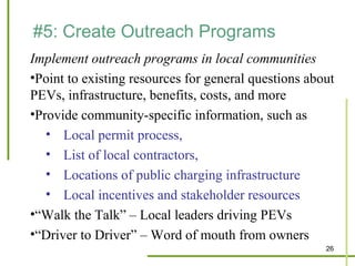 #5: Create Outreach Programs
Implement outreach programs in local communities
•Point to existing resources for general questions about
PEVs, infrastructure, benefits, costs, and more
•Provide community-specific information, such as
   • Local permit process,
   • List of local contractors,
   • Locations of public charging infrastructure
   • Local incentives and stakeholder resources
•“Walk the Talk” – Local leaders driving PEVs
•“Driver to Driver” – Word of mouth from owners
                                                      26
 