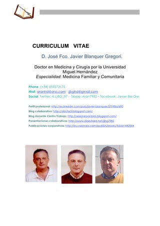 CURRICULUM VITAE
         D. José Fco. Javier Blanquer Gregori.

    Doctor en Medicina y Cirugía por la Universidad
                   Miguel Hernández
     Especialidad: Medicina Familiar y Comunitaria

Phone: (+34) 659273175
Mail: aranhd@ono.com - jjbghd@gmail.com
Social: Twitter: @JJBG_07 - Skype: Aran7982 – facebook: Javier Bla Gre


Perfil profesional: http://es.linkedin.com/pub/javier-blanquer/27/98a/690
Blog colaborativo: http://abufacil.blogspot.com/
Blog docente Centro Trabajo: http://sesionessanblas.blogspot.com/
Presentaciones colaborativas: http://www.slideshare.net/jjbg7982
Publicaciones corporativas: http://es.calameo.com/publish/books/?sbid=442844




  11CURCUMJJB17.doc                                                  Página 1 de 32
 