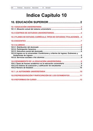 OEI - Sistemas Educativos Nacionales - El Salvador 1 
Indice Capítulo 10 
10. EDUCACIÓN SUPERIOR........................................ 2 
10.1 EDUCACIÓN UNIVERSITARIA ..........................................................................3 
10.1.1. Situación actual del sistema universitario ............................................................. 3 
10.2 CENTROS DE ESTUDIOS UNIVERSITARIOS...................................................4 
10.3 PLANES DE ESTUDIO, CURRÍCULA, TIPOS DE ESTUDIOS, TITULACIONES...6 
10.4 DOCENTES ........................................................................................................7 
10.5 ALUMNOS ..........................................................................................................8 
10.5.1. Distribución del alumnado ....................................................................................... 8 
10.5.2. Participación femenina ............................................................................................. 8 
10.5.3. Estructura social del alumnado ............................................................................... 8 
10.5.4 Ingreso en la universidad. Condiciones y criterios de ingreso. Exámenes y 
limitaciones de ingreso .................................................................................................... 8 
10.5.5. Servicios sociales a los alumnos ............................................................................ 9 
10.6 RENDIMIENTO DE LA EDUCACIÓN UNIVERSITARIA.....................................9 
10.6.1 Tasas de fracaso académico en la educación universitaria .................................. 9 
10.6.2 El sistema de evaluación y calificación de estudiantes ........................................ 9 
10.6.2 Número de titulados ................................................................................................. 10 
10.7. LA AUTONOMÍA UNIVERSITARIA .................................................................10 
10.8 REPRESENTACIÓN Y PARTICIPACIÓN DE LOS ESTAMENTOS ...................11 
10.9 REFORMAS EN CURSO ..................................................................................12 
 