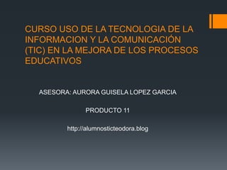 CURSO USO DE LA TECNOLOGIA DE LA INFORMACION Y LA COMUNICACIÓN (TIC) EN LA MEJORA DE LOS PROCESOS EDUCATIVOS ASESORA: AURORA GUISELA LOPEZ GARCIA PRODUCTO 11 http://alumnosticteodora.blog 