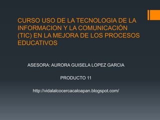 CURSO USO DE LA TECNOLOGIA DE LA INFORMACION Y LA COMUNICACIÓN (TIC) EN LA MEJORA DE LOS PROCESOS EDUCATIVOS ASESORA: AURORA GUISELA LOPEZ GARCIA PRODUCTO 11 http://vidalalcocercacaloapan.blogspot.com/ 