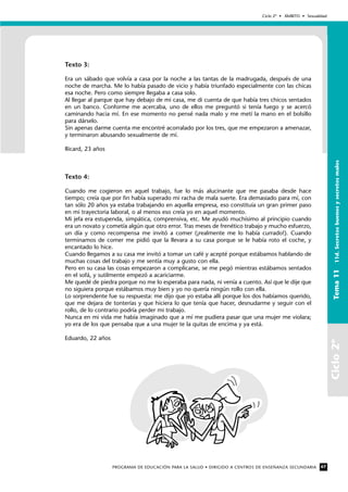 Ciclo2º
Ciclo 2º • ÁMBITO • Sexualidad
PROGRAMA DE EDUCACIÓN PARA LA SALUD • DIRIGIDO A CENTROS DE ENSEÑANZA SECUNDARIA 67
Tema1111d.Secretosbuenosysecretosmalos
Texto 3:
Era un sábado que volvía a casa por la noche a las tantas de la madrugada, después de una
noche de marcha. Me lo había pasado de vicio y había triunfado especialmente con las chicas
esa noche. Pero como siempre llegaba a casa solo.
Al llegar al parque que hay debajo de mi casa, me di cuenta de que había tres chicos sentados
en un banco. Conforme me acercaba, uno de ellos me preguntó si tenía fuego y se acercó
caminando hacia mí. En ese momento no pensé nada malo y me metí la mano en el bolsillo
para dárselo.
Sin apenas darme cuenta me encontré acorralado por los tres, que me empezaron a amenazar,
y terminaron abusando sexualmente de mí.
Ricard, 23 años
Texto 4:
Cuando me cogieron en aquel trabajo, fue lo más alucinante que me pasaba desde hace
tiempo; creía que por fin había superado mi racha de mala suerte. Era demasiado para mí, con
tan sólo 20 años ya estaba trabajando en aquella empresa, eso constituía un gran primer paso
en mi trayectoria laboral, o al menos eso creía yo en aquel momento.
Mi jefa era estupenda, simpática, comprensiva, etc. Me ayudó muchísimo al principio cuando
era un novato y cometía algún que otro error. Tras meses de frenético trabajo y mucho esfuerzo,
un día y como recompensa me invitó a comer (¡realmente me lo había currado!). Cuando
terminamos de comer me pidió que la llevara a su casa porque se le había roto el coche, y
encantado lo hice.
Cuando llegamos a su casa me invitó a tomar un café y acepté porque estábamos hablando de
muchas cosas del trabajo y me sentía muy a gusto con ella.
Pero en su casa las cosas empezaron a complicarse, se me pegó mientras estábamos sentados
en el sofá, y sutilmente empezó a acariciarme.
Me quedé de piedra porque no me lo esperaba para nada, ni venía a cuento. Así que le dije que
no siguiera porque estábamos muy bien y yo no quería ningún rollo con ella.
Lo sorprendente fue su respuesta: me dijo que yo estaba allí porque los dos habíamos querido,
que me dejara de tonterías y que hiciera lo que tenía que hacer, desnudarme y seguir con el
rollo, de lo contrario podría perder mi trabajo.
Nunca en mi vida me había imaginado que a mí me pudiera pasar que una mujer me violara;
yo era de los que pensaba que a una mujer te la quitas de encima y ya está.
Eduardo, 22 años
 