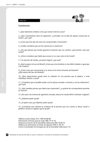 Ciclo 2º • ÁMBITO • Sexualidad
PROGRAMA DE EDUCACIÓN PARA LA SALUD • DIRIGIDO A CENTROS DE ENSEÑANZA SECUNDARIA68
Ficha11d.Secretosbuenosysecretosmalos
Cuestionario
1. ¿Qué elementos similares crees que existen entre los casos?
2. ¿Qué características tiene los agresores?, ¿coinciden con la idea de agresor sexual que tú
tenías?, ¿por qué?
3. ¿Crees que este tipo de casos son excepcionales o frecuentes?
4. ¿Cuáles consideras que son las razones de su existencia?
5. ¿Por qué piensas que Carole aguantó la situación que nos cuenta?, ¿qué presión crees que
existió?
6. ¿Cómo consideras que habría que actuar en un caso como el de Carole?
7. Y la reacción de Sandra, ¿te parece lógica?, ¿por qué?
8. ¿Qué te parece el caso de Ricard? ¿Crees que a los hombres es más difícil violarlos o igual que
a las mujeres?
9. ¿Cómo crees que reaccionarías si te vieras en la misma situación de Eduardo?
¿Qué opinas del caso de Eduardo?
10. ¿Qué repercusiones puede tener la violación en una persona que la padece, a nivel
individual, familiar o social?
11. ¿Consideras que es posible acabar con los abusos sexuales a menores y con las violaciones?,
¿por qué?
12. ¿Qué medidas piensas que habría que emprender?, ¿a quiénes les correspondería ponerlas
en marcha?
13. ¿Por qué a las víctimas de agresiones sexuales, abusos les resulta difícil contárselo a alguien?
14. ¿Deberían pedir ayuda?
15. ¿A quién crees que deberían pedir ayuda?
16. ¿Consideras que vulneras la confianza de la persona que nos cuenta su abuso sexual si
pedimos nosotros a alguien que la ayude?
Teléfono Centro Mujer 24 h. 900 58 08 88
Información 24 horas para la mujer 900 19 10 10
Asistencia al menor de la Generalitat Valenciana 900 10 00 33
Teléfono de información al Síndic de Agravios 900 21 09 70
Centro Coordinador de Emergencias de la Generalitat Valenciana 112
Ficha 11d
 