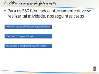 1 - Obter recursos de fabricação
 Para os SSC fabricados internamente deve-se
  realizar tal atividade, nos seguintes casos

 Nova instalação, com novos equipamentos


 Com novos equipamentos


 Instalações e equipamentos existentes
 