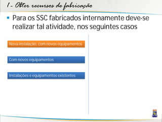 1 - Obter recursos de fabricação
 Para os SSC fabricados internamente deve-se
  realizar tal atividade, nos seguintes casos

 Nova instalação, com novos equipamentos


 Com novos equipamentos


 Instalações e equipamentos existentes
 