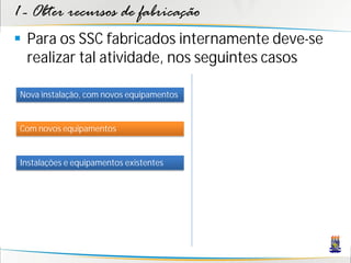 1 - Obter recursos de fabricação
 Para os SSC fabricados internamente deve-se
  realizar tal atividade, nos seguintes casos

 Nova instalação, com novos equipamentos


 Com novos equipamentos


 Instalações e equipamentos existentes
 